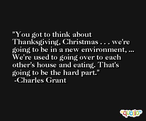 You got to think about Thanksgiving, Christmas . . . we're going to be in a new environment, ... We're used to going over to each other's house and eating. That's going to be the hard part. -Charles Grant