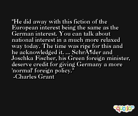 He did away with this fiction of the European interest being the same as the German interest. You can talk about national interest in a much more relaxed way today. The time was ripe for this and he acknowledged it. ... SchrÃ¶der and Joschka Fischer, his Green foreign minister, deserve credit for giving Germany a more 'normal' foreign policy. -Charles Grant