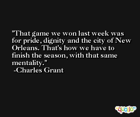 That game we won last week was for pride, dignity and the city of New Orleans. That's how we have to finish the season, with that same mentality. -Charles Grant