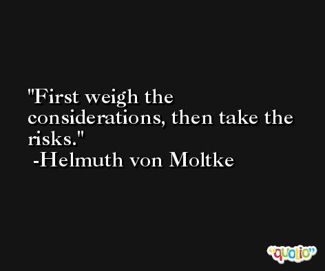 First weigh the considerations, then take the risks. -Helmuth von Moltke