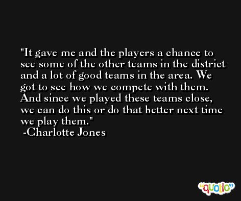It gave me and the players a chance to see some of the other teams in the district and a lot of good teams in the area. We got to see how we compete with them. And since we played these teams close, we can do this or do that better next time we play them. -Charlotte Jones