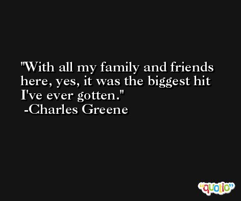 With all my family and friends here, yes, it was the biggest hit I've ever gotten. -Charles Greene