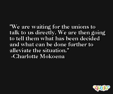 We are waiting for the unions to talk to us directly. We are then going to tell them what has been decided and what can be done further to alleviate the situation. -Charlotte Mokoena