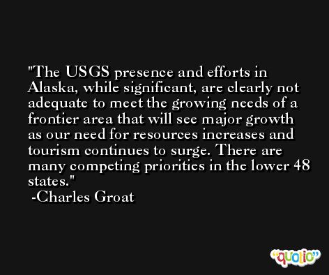 The USGS presence and efforts in Alaska, while significant, are clearly not adequate to meet the growing needs of a frontier area that will see major growth as our need for resources increases and tourism continues to surge. There are many competing priorities in the lower 48 states. -Charles Groat