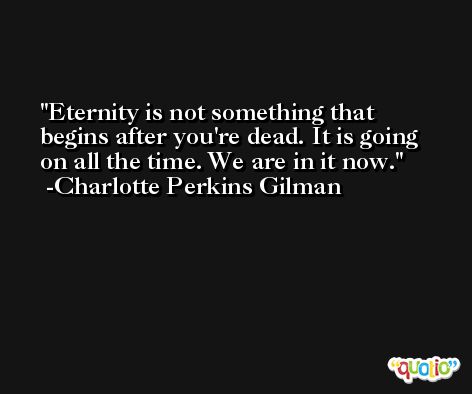 Eternity is not something that begins after you're dead. It is going on all the time. We are in it now. -Charlotte Perkins Gilman
