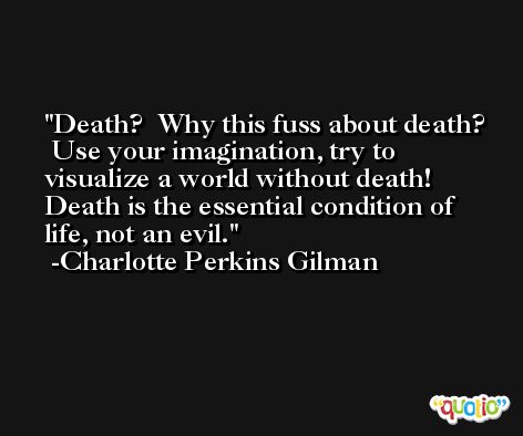 Death?  Why this fuss about death?  Use your imagination, try to visualize a world without death!  Death is the essential condition of life, not an evil. -Charlotte Perkins Gilman