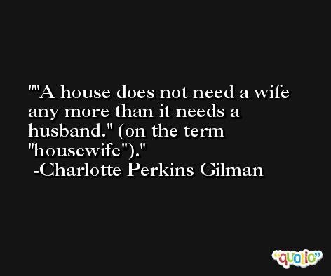 'A house does not need a wife any more than it needs a husband.' (on the term 'housewife'). -Charlotte Perkins Gilman