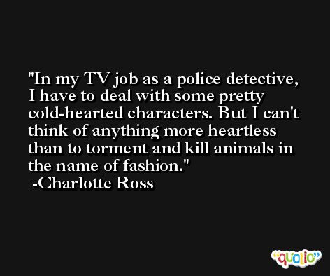 In my TV job as a police detective, I have to deal with some pretty cold-hearted characters. But I can't think of anything more heartless than to torment and kill animals in the name of fashion. -Charlotte Ross