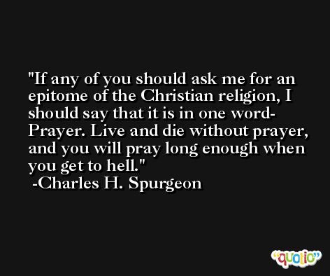 If any of you should ask me for an epitome of the Christian religion, I should say that it is in one word- Prayer. Live and die without prayer, and you will pray long enough when you get to hell. -Charles H. Spurgeon