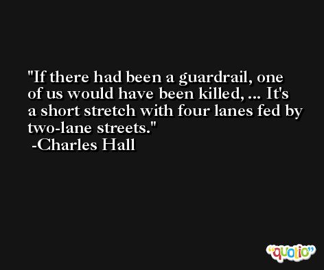 If there had been a guardrail, one of us would have been killed, ... It's a short stretch with four lanes fed by two-lane streets. -Charles Hall