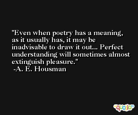 Even when poetry has a meaning, as it usually has, it may be inadvisable to draw it out... Perfect understanding will sometimes almost extinguish pleasure. -A. E. Housman