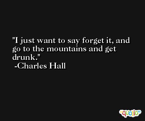 I just want to say forget it, and go to the mountains and get drunk. -Charles Hall