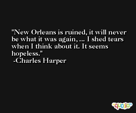 New Orleans is ruined, it will never be what it was again, ... I shed tears when I think about it. It seems hopeless. -Charles Harper