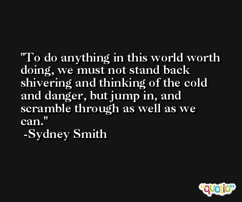 To do anything in this world worth doing, we must not stand back shivering and thinking of the cold and danger, but jump in, and scramble through as well as we can. -Sydney Smith