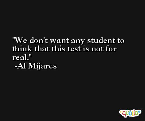 We don't want any student to think that this test is not for real. -Al Mijares