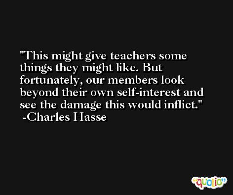 This might give teachers some things they might like. But fortunately, our members look beyond their own self-interest and see the damage this would inflict. -Charles Hasse