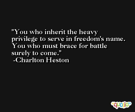 You who inherit the heavy privilege to serve in freedom's name. You who must brace for battle surely to come. -Charlton Heston