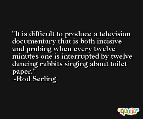 It is difficult to produce a television documentary that is both incisive and probing when every twelve minutes one is interrupted by twelve dancing rabbits singing about toilet paper. -Rod Serling