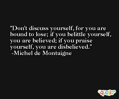 Don't discuss yourself, for you are bound to lose; if you belittle yourself, you are believed; if you praise yourself, you are disbelieved. -Michel de Montaigne
