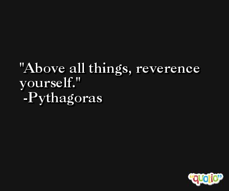 Above all things, reverence yourself. -Pythagoras