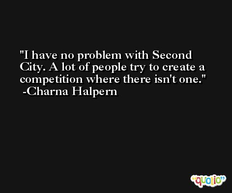 I have no problem with Second City. A lot of people try to create a competition where there isn't one. -Charna Halpern