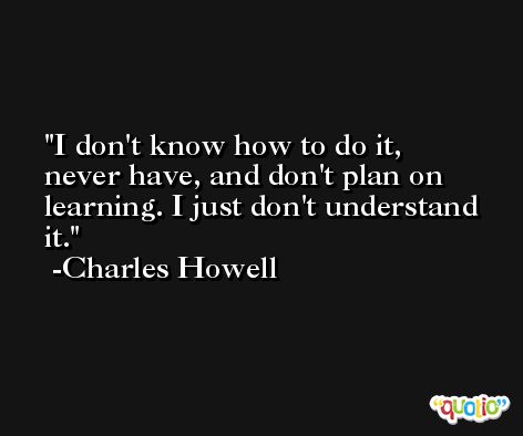 I don't know how to do it, never have, and don't plan on learning. I just don't understand it. -Charles Howell