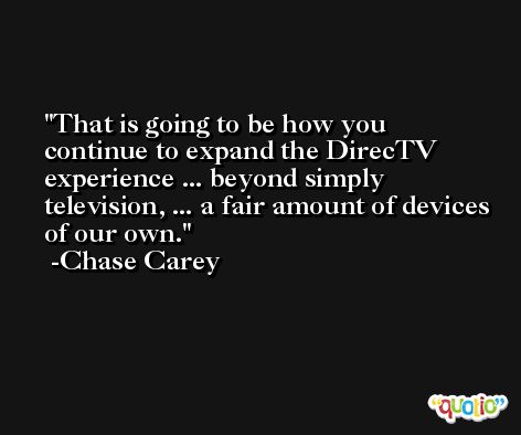 That is going to be how you continue to expand the DirecTV experience ... beyond simply television, ... a fair amount of devices of our own. -Chase Carey