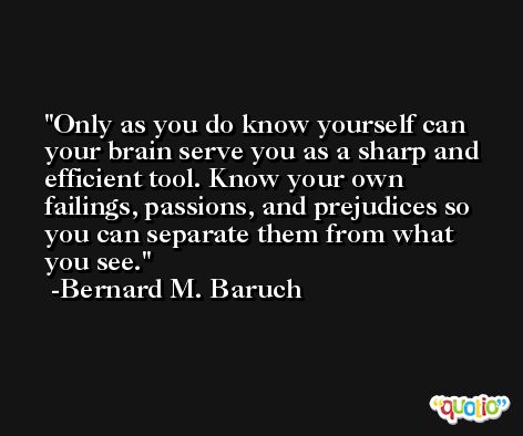 Only as you do know yourself can your brain serve you as a sharp and efficient tool. Know your own failings, passions, and prejudices so you can separate them from what you see. -Bernard M. Baruch