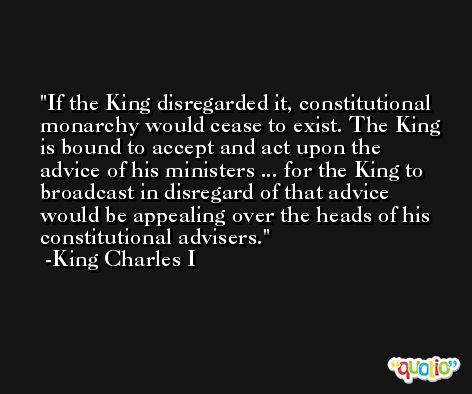 If the King disregarded it, constitutional monarchy would cease to exist. The King is bound to accept and act upon the advice of his ministers ... for the King to broadcast in disregard of that advice would be appealing over the heads of his constitutional advisers.  -King Charles I