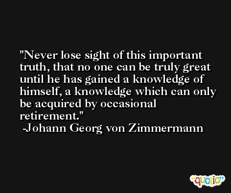 Never lose sight of this important truth, that no one can be truly great until he has gained a knowledge of himself, a knowledge which can only be acquired by occasional retirement. -Johann Georg von Zimmermann