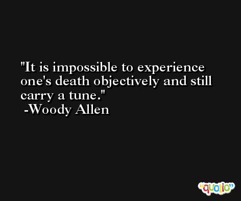 It is impossible to experience one's death objectively and still carry a tune. -Woody Allen