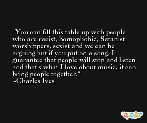 You can fill this table up with people who are racist, homophobic, Satanist worshippers, sexist and we can be arguing but if you put on a song, I guarantee that people will stop and listen and that's what I love about music, it can bring people together. -Charles Ives