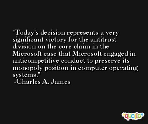 Today's decision represents a very significant victory for the antitrust division on the core claim in the Microsoft case that Microsoft engaged in anticompetitive conduct to preserve its monopoly position in computer operating systems. -Charles A. James