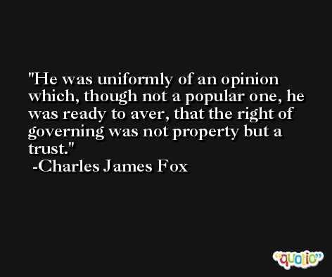 He was uniformly of an opinion which, though not a popular one, he was ready to aver, that the right of governing was not property but a trust. -Charles James Fox
