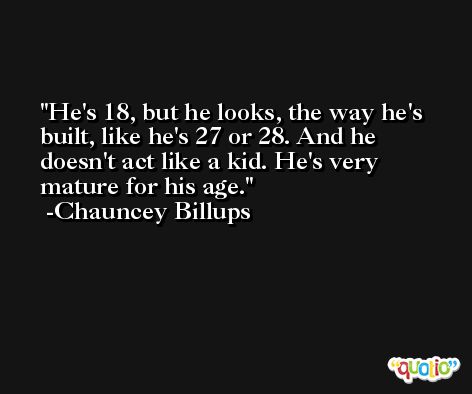 He's 18, but he looks, the way he's built, like he's 27 or 28. And he doesn't act like a kid. He's very mature for his age. -Chauncey Billups