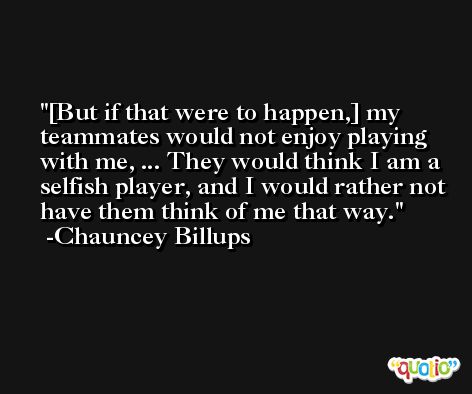 [But if that were to happen,] my teammates would not enjoy playing with me, ... They would think I am a selfish player, and I would rather not have them think of me that way. -Chauncey Billups