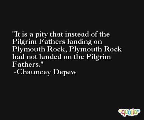 It is a pity that instead of the Pilgrim Fathers landing on Plymouth Rock, Plymouth Rock had not landed on the Pilgrim Fathers. -Chauncey Depew