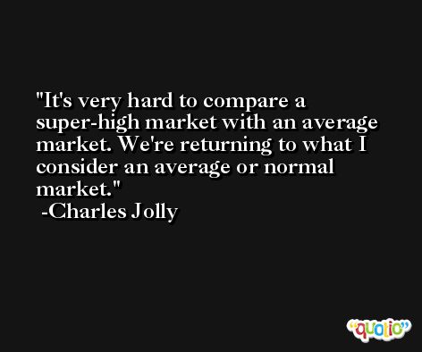 It's very hard to compare a super-high market with an average market. We're returning to what I consider an average or normal market. -Charles Jolly