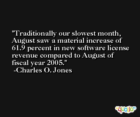 Traditionally our slowest month, August saw a material increase of 61.9 percent in new software license revenue compared to August of fiscal year 2005. -Charles O. Jones