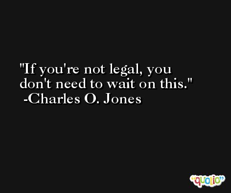 If you're not legal, you don't need to wait on this. -Charles O. Jones