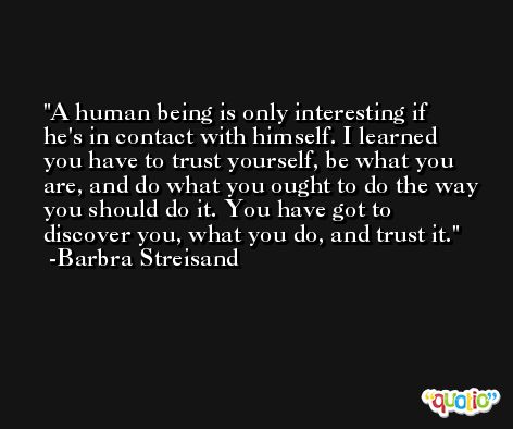 A human being is only interesting if he's in contact with himself. I learned you have to trust yourself, be what you are, and do what you ought to do the way you should do it. You have got to discover you, what you do, and trust it. -Barbra Streisand