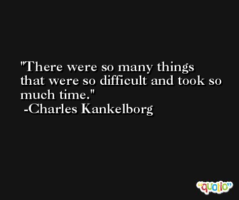 There were so many things that were so difficult and took so much time. -Charles Kankelborg