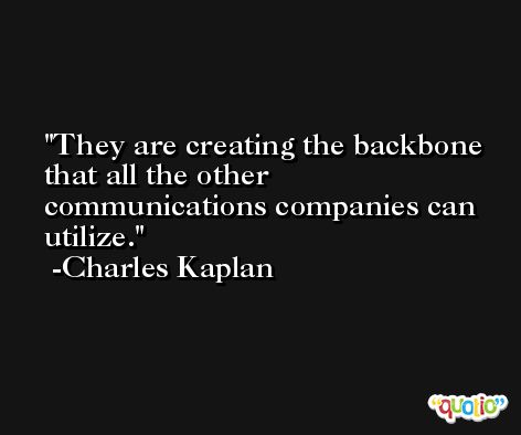 They are creating the backbone that all the other communications companies can utilize. -Charles Kaplan