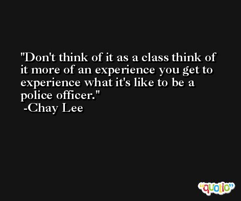 Don't think of it as a class think of it more of an experience you get to experience what it's like to be a police officer. -Chay Lee