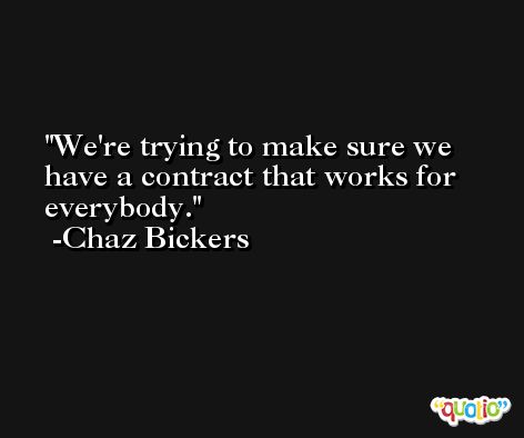 We're trying to make sure we have a contract that works for everybody. -Chaz Bickers