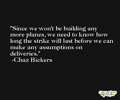 Since we won't be building any more planes, we need to know how long the strike will last before we can make any assumptions on deliveries. -Chaz Bickers