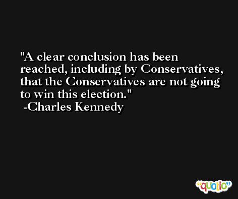 A clear conclusion has been reached, including by Conservatives, that the Conservatives are not going to win this election. -Charles Kennedy