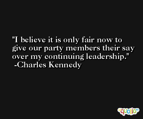 I believe it is only fair now to give our party members their say over my continuing leadership. -Charles Kennedy
