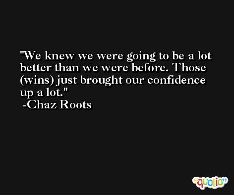 We knew we were going to be a lot better than we were before. Those (wins) just brought our confidence up a lot. -Chaz Roots