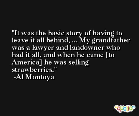 It was the basic story of having to leave it all behind, ... My grandfather was a lawyer and landowner who had it all, and when he came [to America] he was selling strawberries. -Al Montoya